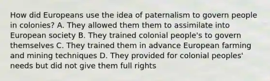 How did Europeans use the idea of paternalism to govern people in colonies? A. They allowed them them to assimilate into European society B. They trained colonial people's to govern themselves C. They trained them in advance European farming and mining techniques D. They provided for colonial peoples' needs but did not give them full rights