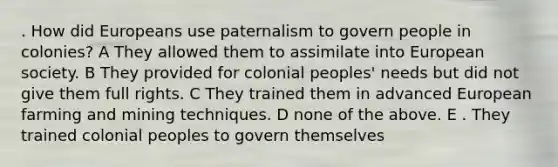 . How did Europeans use paternalism to govern people in colonies? A They allowed them to assimilate into European society. B They provided for colonial peoples' needs but did not give them full rights. C They trained them in advanced European farming and mining techniques. D none of the above. E . They trained colonial peoples to govern themselves