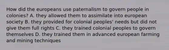 How did the europeans use paternalism to govern people in colonies? A. they allowed them to assimilate into european society B. they provided for colonial peoples' needs but did not give them full rights C. they trained colonial peoples to govern themselves D. they trained them in advanced european farming and mining techniques