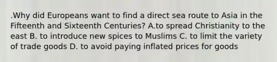 .Why did Europeans want to find a direct sea route to Asia in the Fifteenth and Sixteenth Centuries? A.to spread Christianity to the east B. to introduce new spices to Muslims C. to limit the variety of trade goods D. to avoid paying inflated prices for goods