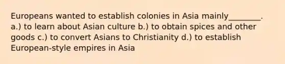 Europeans wanted to establish colonies in Asia mainly________. a.) to learn about Asian culture b.) to obtain spices and other goods c.) to convert Asians to Christianity d.) to establish European-style empires in Asia