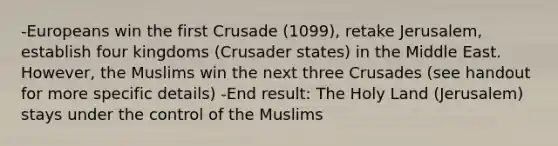 -Europeans win the first Crusade (1099), retake Jerusalem, establish four kingdoms (Crusader states) in the Middle East. However, the Muslims win the next three Crusades (see handout for more specific details) -End result: The Holy Land (Jerusalem) stays under the control of the Muslims