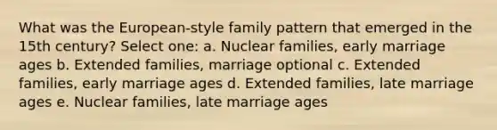 What was the European-style family pattern that emerged in the 15th century? Select one: a. Nuclear families, early marriage ages b. Extended families, marriage optional c. Extended families, early marriage ages d. Extended families, late marriage ages e. Nuclear families, late marriage ages