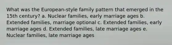 What was the European-style family pattern that emerged in the 15th century? a. Nuclear families, early marriage ages b. Extended families, marriage optional c. Extended families, early marriage ages d. Extended families, late marriage ages e. Nuclear families, late marriage ages