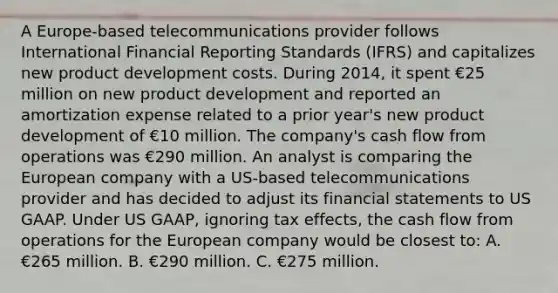 A Europe-based telecommunications provider follows International Financial Reporting Standards (IFRS) and capitalizes new product development costs. During 2014, it spent €25 million on new product development and reported an amortization expense related to a prior year's new product development of €10 million. The company's cash flow from operations was €290 million. An analyst is comparing the European company with a US-based telecommunications provider and has decided to adjust its financial statements to US GAAP. Under US GAAP, ignoring tax effects, the cash flow from operations for the European company would be closest to: A. €265 million. B. €290 million. C. €275 million.