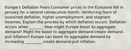 ​Europe's Deflation Fears Consumer prices in the Eurozone fell in January for a second consecutive​ month, reinforcing fears of sustained​ deflation, higher​ unemployment, and stagnant​ incomes, Explain the process by which deflation occurs. Deflation occurs when​ _______. How might Europe boost its aggregate​ demand? Might the boost to aggregate demand create​ demand-pull inflation? Europe can boost its aggregate demand by increasing​ _________ create​ demand-pull inflation.