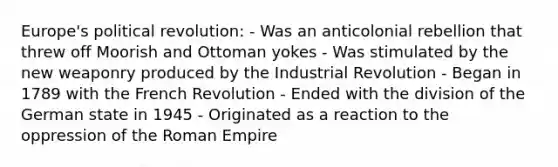 Europe's political revolution: - Was an anticolonial rebellion that threw off Moorish and Ottoman yokes - Was stimulated by the new weaponry produced by the Industrial Revolution - Began in 1789 with the French Revolution - Ended with the division of the German state in 1945 - Originated as a reaction to the oppression of the Roman Empire