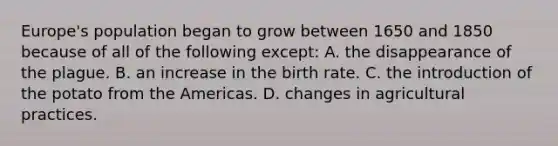 Europe's population began to grow between 1650 and 1850 because of all of the following except: A. the disappearance of the plague. B. an increase in the birth rate. C. the introduction of the potato from the Americas. D. changes in agricultural practices.