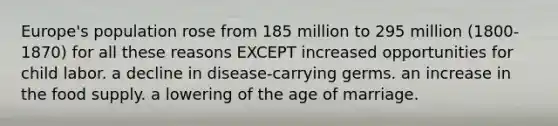 Europe's population rose from 185 million to 295 million (1800-1870) for all these reasons EXCEPT increased opportunities for child labor. a decline in disease-carrying germs. an increase in the food supply. a lowering of the age of marriage.