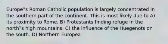 Europe‟s Roman Catholic population is largely concentrated in the southern part of the continent. This is most likely due to A) its proximity to Rome. B) Protestants finding refuge in the north‟s high mountains. C) the influence of the Huegenots on the south. D) Northern Europea