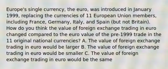 Europe's single​ currency, the​ euro, was introduced in January​ 1999, replacing the currencies of 11 European Union​ members, including​ France, Germany,​ Italy, and Spain​ (but not​ Britain). How do you think the value of foreign exchange trading in euro changed compared to the euro value of the​ pre-1999 trade in the 11 original national​ currencies? A. The value of foreign exchange trading in euro would be larger B. The value of foreign exchange trading in euro would be smaller C. The value of foreign exchange trading in euro would be the same