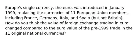 Europe's single​ currency, the​ euro, was introduced in January​ 1999, replacing the currencies of 11 European Union​ members, including​ France, Germany,​ Italy, and Spain​ (but not​ Britain). How do you think the value of foreign exchange trading in euro changed compared to the euro value of the​ pre-1999 trade in the 11 original national​ currencies?