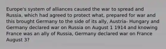 Europe's system of alliances caused the war to spread and Russia, which had agreed to protect what, prepared for war and this brought Germany to the side of its ally, Austria- Hungary and Germany declared war on Russia on August 1 1914 and knowing France was an ally of Russia, Germany declared war on France August 3?