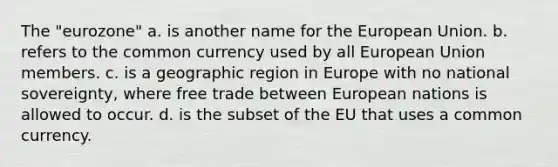 The "eurozone" a. is another name for the European Union. b. refers to the common currency used by all European Union members. c. is a geographic region in Europe with no national sovereignty, where free trade between European nations is allowed to occur. d. is the subset of the EU that uses a common currency.