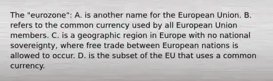 The "eurozone": A. is another name for the European Union. B. refers to the common currency used by all European Union members. C. is a geographic region in Europe with no national sovereignty, where free trade between European nations is allowed to occur. D. is the subset of the EU that uses a common currency.