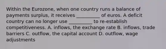 Within the Eurozone, when one country runs a balance of payments surplus, it receives __________ of euros. A deficit country can no longer use __________ to re-establish competitiveness. A. inflows, the exchange rate B. inflows, trade barriers C. outflow, the capital account D. outflow, wage adjustments