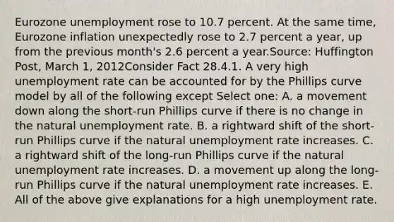 Eurozone unemployment rose to 10.7 percent. At the same time, Eurozone inflation unexpectedly rose to 2.7 percent a year, up from the previous month's 2.6 percent a year.Source: Huffington Post, March 1, 2012Consider Fact 28.4.1. A very high <a href='https://www.questionai.com/knowledge/kh7PJ5HsOk-unemployment-rate' class='anchor-knowledge'>unemployment rate</a> can be accounted for by the Phillips curve model by all of the following except Select one: A. a movement down along the short-run Phillips curve if there is no change in the natural unemployment rate. B. a rightward shift of the short-run Phillips curve if the natural unemployment rate increases. C. a rightward shift of the long-run Phillips curve if the natural unemployment rate increases. D. a movement up along the long-run Phillips curve if the natural unemployment rate increases. E. All of the above give explanations for a high unemployment rate.