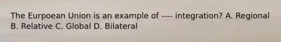 The Eurpoean Union is an example of ---- integration? A. Regional B. Relative C. Global D. Bilateral