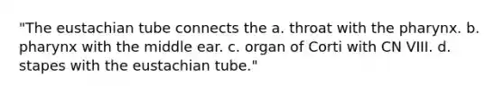 "The eustachian tube connects the a. throat with the pharynx. b. pharynx with the middle ear. c. organ of Corti with CN VIII. d. stapes with the eustachian tube."