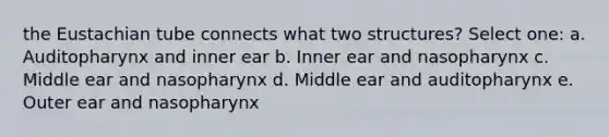 the Eustachian tube connects what two structures? Select one: a. Auditopharynx and inner ear b. Inner ear and nasopharynx c. Middle ear and nasopharynx d. Middle ear and auditopharynx e. Outer ear and nasopharynx