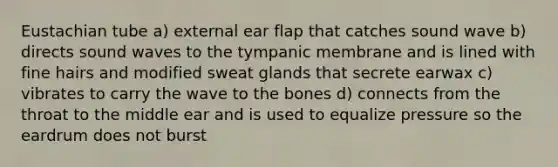 Eustachian tube a) external ear flap that catches sound wave b) directs sound waves to the tympanic membrane and is lined with fine hairs and modified sweat glands that secrete earwax c) vibrates to carry the wave to the bones d) connects from the throat to the middle ear and is used to equalize pressure so the eardrum does not burst