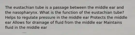 The eustachian tube is a passage between the middle ear and the nasopharynx. What is the function of the eustachian tube? Helps to regulate pressure in the middle ear Protects the middle ear Allows for drainage of fluid from the middle ear Maintains fluid in the middle ear