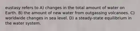 eustasy refers to A) changes in the total amount of water on Earth. B) the amount of new water from outgassing volcanoes. C) worldwide changes in sea level. D) a steady-state equilibrium in the water system.