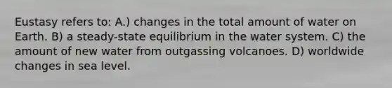 Eustasy refers to: A.) changes in the total amount of water on Earth. B) a steady-state equilibrium in the water system. C) the amount of new water from outgassing volcanoes. D) worldwide changes in sea level.