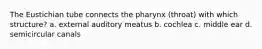 The Eustichian tube connects the pharynx (throat) with which structure? a. external auditory meatus b. cochlea c. middle ear d. semicircular canals