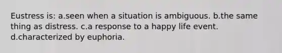 Eustress is: a.seen when a situation is ambiguous. b.the same thing as distress. c.a response to a happy life event. d.characterized by euphoria.