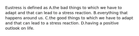 Eustress is defined as A.the bad things to which we have to adapt and that can lead to a stress reaction. B.everything that happens around us. C.the good things to which we have to adapt and that can lead to a stress reaction. D.having a positive outlook on life.