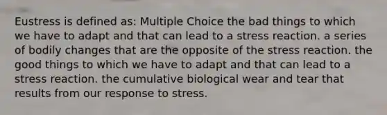 Eustress is defined as: Multiple Choice the bad things to which we have to adapt and that can lead to a stress reaction. a series of bodily changes that are the opposite of the stress reaction. the good things to which we have to adapt and that can lead to a stress reaction. the cumulative biological wear and tear that results from our response to stress.