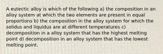 A eutectic alloy is which of the following a) the composition in an alloy system at which the two elements are present in equal proportions b) the composition in the alloy system for which the solidus and liquidus are at different temperatures c) decomposition in a alloy system that has the highest melting point d) decomposition in an alloy system that has the lowest melting point.