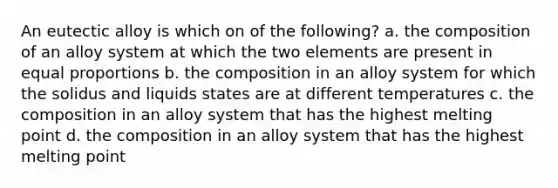 An eutectic alloy is which on of the following? a. the composition of an alloy system at which the two elements are present in equal proportions b. the composition in an alloy system for which the solidus and liquids states are at different temperatures c. the composition in an alloy system that has the highest melting point d. the composition in an alloy system that has the highest melting point