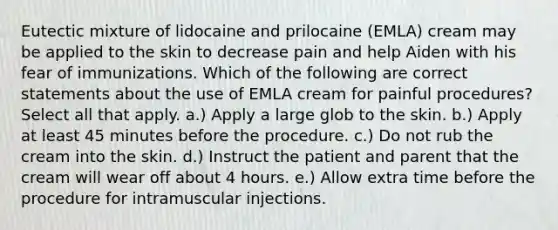 Eutectic mixture of lidocaine and prilocaine (EMLA) cream may be applied to the skin to decrease pain and help Aiden with his fear of immunizations. Which of the following are correct statements about the use of EMLA cream for painful procedures? Select all that apply. a.) Apply a large glob to the skin. b.) Apply at least 45 minutes before the procedure. c.) Do not rub the cream into the skin. d.) Instruct the patient and parent that the cream will wear off about 4 hours. e.) Allow extra time before the procedure for intramuscular injections.