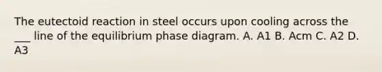 The eutectoid reaction in steel occurs upon cooling across the ___ line of the equilibrium phase diagram. A. A1 B. Acm C. A2 D. A3