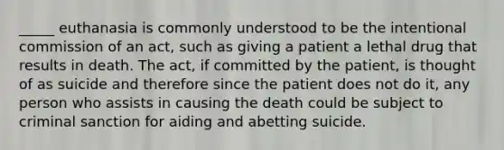 _____ euthanasia is commonly understood to be the intentional commission of an act, such as giving a patient a lethal drug that results in death. The act, if committed by the patient, is thought of as suicide and therefore since the patient does not do it, any person who assists in causing the death could be subject to criminal sanction for aiding and abetting suicide.