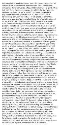 Euthanasia is a good and happy event for the one who dies. All acts must be to benefit the one who dies. "Act" can include omissions. Benefit must be a fact. If life is normally a good, when is it not? Many lives have many evils within the life - when is saving a person's life not a benefit? It cannot merely be a negative balance of good and evil. Is there a conceptual relationship between life and good? We speak of benefiting plants and animals. We normally think a life of pain is not good for an animal. But, how does this apply to humans? Humans have their own conception of the value of life, but does the person's wish to die always mean his/her life is not a good? Do we think that life can be a good for one who suffers great pain? What about severe mental handicaps? If a senile elderly person is barely conscious, is extending life a benefit? It seems that human life, even without suffering, is not necessarily a good, but some people in terrible circumstances still struggle for life. It seems that the connection between life and good for an ordinary human life requires the presence of a minimum of basic goods. An act of euthanasia is attributed to an agent who opts for the death of another because, in his case, life seems to be an evil rather than a good. But, is this ever morally permissible? We must distinguish between individual cases and the question of legalizing euthanasia. Two virtues are normally opposed to such acts - justice and charity. Justice is connected to a respect for human rights, not law; charity attaches to the good of others. The distinction between charity and justice is crucial for cases of voluntary and nonvoluntary euthanasia. The right to life normally involves a right of non-interferences which threaten life. This is justice. But, what of passive vs. active euthanasia? Letting someone die may not violate justice, but it clearly may violate charity. Both are evil. What right does a person have for the service of others rather than non-interference? Do some people, like doctors and firemen, have special duties to provide service? If a patient wishes to live, even passive euthanasia is immoral. But, what of the patient that does not want to continue to live? If a patient has not indicated a preference and can no longer do so, when can we assume he/she would no longer want to live? But, if a patient clearly expresses a wish to die, there is no longer any violation of rights. And, we are setting aside any religious considerations. So far, we have seen that active nonvoluntary euthanasia, as well as involuntary, are ruled out by justice, but passive nonvoluntary may be permissible. Voluntary is not against justice. But what of charity? Nonvoluntary passive euthanasia is not ruled out if it does not violate justice. So, what of voluntary active euthanasia? There may be cases where voluntary active or passive euthanasia may be ruled out by charity, but this is not always so. Nonvoluntary active euthanasia is always wrong, But, nonvoluntary passive, voluntary active, and voluntary passive are sometimes compatible with both justice and charity. But, it must be to benefit the patient. So, many practices of passive euthanasia may be permissible, even for children, but if this is done for the benefit of parents or society, it is immoral. We must also take seriously the prospects of abuse if we legalize different forms of euthanasia.