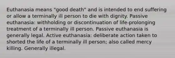 Euthanasia means "good death" and is intended to end suffering or allow a terminally ill person to die with dignity. Passive euthanasia: withholding or discontinuation of life-prolonging treatment of a terminally ill person. Passive euthanasia is generally legal. Active euthanasia: deliberate action taken to shorted the life of a terminally ill person; also called mercy killing. Generally illegal.