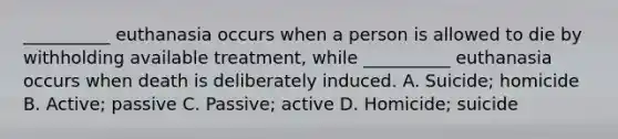 __________ euthanasia occurs when a person is allowed to die by withholding available treatment, while __________ euthanasia occurs when death is deliberately induced. A. Suicide; homicide B. Active; passive C. Passive; active D. Homicide; suicide