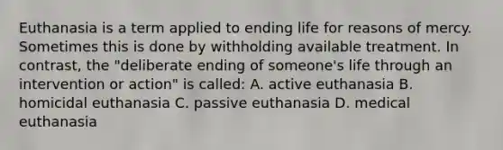 Euthanasia is a term applied to ending life for reasons of mercy. Sometimes this is done by withholding available treatment. In contrast, the "deliberate ending of someone's life through an intervention or action" is called: A. active euthanasia B. homicidal euthanasia C. passive euthanasia D. medical euthanasia