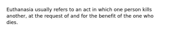Euthanasia usually refers to an act in which one person kills another, at the request of and for the benefit of the one who dies.