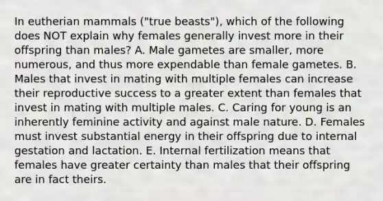 In eutherian mammals ("true beasts"), which of the following does NOT explain why females generally invest more in their offspring than males? A. Male gametes are smaller, more numerous, and thus more expendable than female gametes. B. Males that invest in mating with multiple females can increase their reproductive success to a greater extent than females that invest in mating with multiple males. C. Caring for young is an inherently feminine activity and against male nature. D. Females must invest substantial energy in their offspring due to internal gestation and lactation. E. Internal fertilization means that females have greater certainty than males that their offspring are in fact theirs.