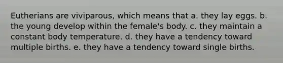 Eutherians are viviparous, which means that a. they lay eggs. b. the young develop within the female's body. c. they maintain a constant body temperature. d. they have a tendency toward multiple births. e. they have a tendency toward single births.