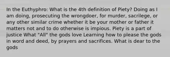 In the Euthyphro: What is the 4th definition of Piety? Doing as I am doing, prosecuting the wrongdoer, for murder, sacrilege, or any other similar crime whether it be your mother or father it matters not and to do otherwise is impious. Piety is a part of justice What "All" the gods love Learning how to please the gods in word and deed, by prayers and sacrifices. What is dear to the gods