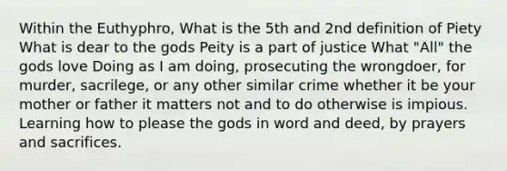 Within the Euthyphro, What is the 5th and 2nd definition of Piety What is dear to the gods Peity is a part of justice What "All" the gods love Doing as I am doing, prosecuting the wrongdoer, for murder, sacrilege, or any other similar crime whether it be your mother or father it matters not and to do otherwise is impious. Learning how to please the gods in word and deed, by prayers and sacrifices.