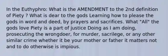 In the Euthyphro: What is the AMENDMENT to the 2nd definition of Piety ? What is dear to the gods Learning how to please the gods in word and deed, by prayers and sacrifices. What "All" the gods love Piety is a part of justice Doing as I am doing, prosecuting the wrongdoer, for murder, sacrilege, or any other similar crime whether it be your mother or father it matters not and to do otherwise is impious.