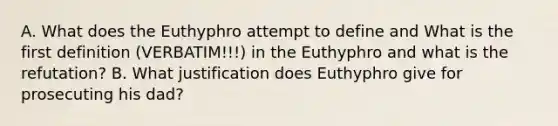 A. What does the Euthyphro attempt to define and What is the first definition (VERBATIM!!!) in the Euthyphro and what is the refutation? B. What justification does Euthyphro give for prosecuting his dad?