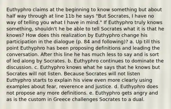 Euthyphro claims at the beginning to know something but about half way through at line 11b he says "But Socrates, I have no way of telling you what I have in mind." If Euthyphro truly knows something, shouldn't he be able to tell Socrates what it is that he knows? How does this realization by Euthyphro change his participation in the dialogue (p. 84 and following)? a. Up till this point Euthyphro has been proposing definitions and leading the conversation. After this line he has much less to say and is sort of led along by Socrates. b. Euthyphro continues to dominate the discussion. c. Euthyphro knows what he says that he knows but Socrates will not listen. Because Socrates will not listen Euthyphro starts to explain his view even more clearly using examples about fear, reverence and justice. d. Euthyphro does not propose any more definitions. e. Euthyphro gets angry and as is the custom in Greece challenges Socrates to a dual.