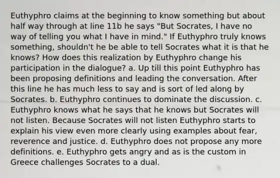 Euthyphro claims at the beginning to know something but about half way through at line 11b he says "But Socrates, I have no way of telling you what I have in mind." If Euthyphro truly knows something, shouldn't he be able to tell Socrates what it is that he knows? How does this realization by Euthyphro change his participation in the dialogue? a. Up till this point Euthyphro has been proposing definitions and leading the conversation. After this line he has much less to say and is sort of led along by Socrates. b. Euthyphro continues to dominate the discussion. c. Euthyphro knows what he says that he knows but Socrates will not listen. Because Socrates will not listen Euthyphro starts to explain his view even more clearly using examples about fear, reverence and justice. d. Euthyphro does not propose any more definitions. e. Euthyphro gets angry and as is the custom in Greece challenges Socrates to a dual.